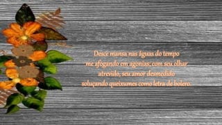 Desce mansa nas águas do tempo
me afogando em agonias; com seu olhar
atrevido, seu amor desmedido
soluçando queixumes como letra de bolero.