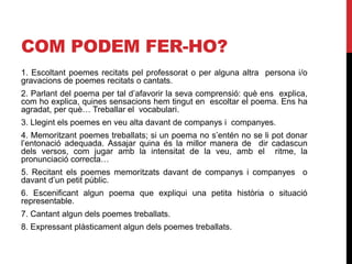 COM PODEM FER-HO?
1. Escoltant poemes recitats pel professorat o per alguna altra persona i/o
gravacions de poemes recitats o cantats.
2. Parlant del poema per tal d’afavorir la seva comprensió: què ens explica,
com ho explica, quines sensacions hem tingut en escoltar el poema. Ens ha
agradat, per què… Treballar el vocabulari.
3. Llegint els poemes en veu alta davant de companys i companyes.
4. Memoritzant poemes treballats; si un poema no s’entén no se li pot donar
l’entonació adequada. Assajar quina és la millor manera de dir cadascun
dels versos, com jugar amb la intensitat de la veu, amb el ritme, la
pronunciació correcta…
5. Recitant els poemes memoritzats davant de companys i companyes o
davant d’un petit públic.
6. Escenificant algun poema que expliqui una petita història o situació
representable.
7. Cantant algun dels poemes treballats.
8. Expressant plàsticament algun dels poemes treballats.
 