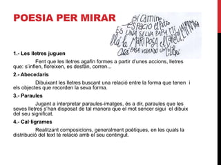 POESIA PER MIRAR
1.- Les lletres juguen
Fent que les lletres agafin formes a partir d’unes accions, lletres
que: s’inflen, floreixen, es desfan, corren...
2.- Abecedaris
Dibuixant les lletres buscant una relació entre la forma que tenen i
els objectes que recorden la seva forma.
3.- Paraules
Jugant a interpretar paraules-imatges, és a dir, paraules que les
seves lletres s’han disposat de tal manera que el mot sencer sigui el dibuix
del seu significat.
4.- 䲹·
Realitzant composicions, generalment poètiques, en les quals la
distribució del text té relació amb el seu contingut.
 