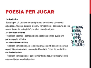 POESIA PER JUGAR
1.- Acròstics
Serveix per dir una cosa o una paraula de manera que quedi
amagada. Aquesta paraula s’escriu verticalment i cadascuna de les
seves lletres és la inicial d’una altra paraula o frase.
2.- Encadenaments
Treballant poemes i composicions poètiques en les quals una
paraula porta a l’altra.
3.- Embarbussaments
Treballant composicions o jocs de paraules amb sons que es van
repetint i que ofereixen una certa dificultat a l’hora de recitar-los.
4.- Endevinalles
Treballant composicions, generalment rimades, que descriuen un
enigma i jugar a endevinar-les.
 