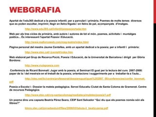 WEBGRAFIA
Apartat de l’edu365 dedicat a la poesia infantil; per a parvulari i primària. Poemes de molts temes diversos
que es poden escoltar, imprimir, llegir en lletra lligada i en lletra de pal, acompanyats d'imatges.
http://www.edu365.cat/infantil/poesia/portada.htm
Web per als tres cicles de primària, amb autors i autores de tot el món, poemes, activitats i muntatges
poètics... És interessant l'apartat Poesia i Educació.
http://www.mallorcaweb.com/mag-teatre/index.html
Pàgina personal del mestre Jaume Centelles, amb un apartat dedicat a la poesia; per a infantil i primària:
http://www.xtec.cat/~jcentell/index.htm
Web elaborat pel Grup de Recerca Poció, Poesia i Educació, de la Universitat de Barcelona i dirigit per Glòria
Bordons:
http://www.viulapoesia.com
Conferència de Ricard Bonmatí: Jugar amb la poesia, al Seminari El gust per la lectura del curs 2007-2008:
paper de la / del mestra/e en el treball de la poesia, orientacions i suggeriments per a treballar-la a l'aula...
http://xtec.net/lic/centre/professorat/dossiersgust/gust%202007_08/conferencies/confer_bonmati.
pdf
Poesia a Escola I : Dossier la maleta pedagògica. Servei Educatiu Ciutat de Santa Coloma de Gramenet. Centre
de recursos Pedagògics
http://www.xtec.cat/crp-santacolomag/mediateca/maletes/poesia1.pdf
Un poema dins una capseta Beatriz Pérez Seara, CEIP Sant Salvador “Qui diu que els poemes només són als
llibres?”
blocs.xtec.cat/jornadaeduinf/files/2008/03/tabula-ii_beatiz-perez.pdf
 