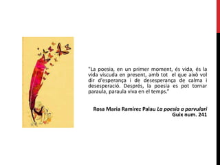 "La poesia, en un primer moment, és vida, és la
vida viscuda en present, amb tot el que això vol
dir d'esperança i de desesperança de calma i
desesperació. Després, la poesia es pot tornar
paraula, paraula viva en el temps.”
Rosa Maria Ramírez Palau La poesia a parvulari
Guix num. 241
 