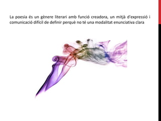 La poesia és un gènere literari amb funció creadora, un mitjà d'expressió i
comunicació difícil de definir perquè no té una modalitat enunciativa clara
 