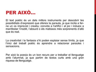 PER AIXÒ…
El text poètic és un dels millors instruments per descobrir les
possibilitats d’expressió que ofereix la paraula, ja que incita a fer-
ne un ús imprevist i creatiu; convida a l’artifici i al joc i indueix a
manifestar l’insòlit, l’absurd o els matissos més sorprenents d’allò
que és real.
La creativitat i la fantasia s’hi poden esplaiar sense límits, ja que
l’inici del treball poètic és aprendre a relacionar paraules i
sensacions.
Per això la poesia és un bon recurs per a treballar el llenguatge
amb l’alumnat, ja que partim de textos curts amb una gran
riquesa de llenguatge.
 