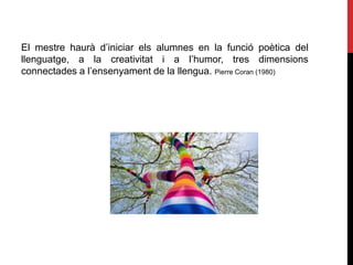 El mestre haurà d’iniciar els alumnes en la funció poètica del
llenguatge, a la creativitat i a l’humor, tres dimensions
connectades a l’ensenyament de la llengua. Pierre Coran (1980)
 