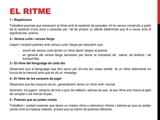 EL RITME
1.- Repeticions
Treballant poemes que remarquin el ritme amb la repetició de paraules. Hi ha versos construïts a partir
de la repetició d’uns sons o paraules per tal de produir un efecte determinat que té a veure amb el
significat del poema.
2.- Versos curts i versos llargs
Llegint i recitant poemes amb versos curts i llargs per descobrir que:
- sovint els versos curts donen un ritme ràpid i alegre al poema
- en general els versos llargs serveixen per donar la impressió de calma, de lentitud i de
tranquil·litat.
3.- El ritme del llenguatge de cada dia
Observant que el llenguatge que fem servir per dir-nos les coses també té un ritme determinat en
funció de la intenció amb què es diu el missatge
4.- El ritme de les cançons de jugar
Observant que les cançons de joc, generalment, tenen un ritme molt marcat.
Aprenent, tot jugant, cançons de triar o jocs de rotllana i adonar-se que el seu ritme ens marca el gest
de comptar o de marcar el pas.
5.- Poemes que es poden cantar
Treballant i cantant poemes que tenen un mateix ritme o estructura rítmica i adonar-se que es poden
cantar amb la mateixa melodia encara que es tractin de poemes diferents.
 