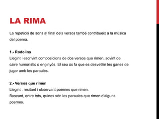 LA RIMA
La repetició de sons al final dels versos també contribueix a la música
del poema.
1.- Rodolins
Llegint i escrivint composicions de dos versos que rimen, sovint de
caire humorístic o enginyós. El seu ús fa que es desvetllin les ganes de
jugar amb les paraules.
2.- Versos que rimen
Llegint , recitant i observant poemes que rimen.
Buscant, entre tots, quines són les paraules que rimen d’alguns
poemes.
 