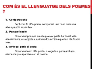 COM ÉS EL LLENGUATGE DELS POEMES
?
1.- Comparacions
Fent com fa el/la poeta, comparant una cosa amb una
altra que s’hi assembla.
2.- Personificació
Observant poemes en els quals el poeta ha donat vida
als elements, als objectes, atribuint-los accions que fan els éssers
vius.
3.- Amb qui parla el poeta
Observant com el/la poeta, a vegades, parla amb els
elements que apareixen en el poema.
 