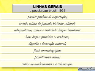 LINHAS GERAIS
            a poesia pau-brasil, 1924
           poesia: produto de exportação;
    revisão crítica do passado histórico cultural;
coloquialismo, síntese e oralidade: língua brasileira;
         base dupla: primitivo x moderno;
           digestão e devoração cultural;
                flash cinematográfico;
                primitivismo crítico;
      crítica ao academicismo e à colonização.
 