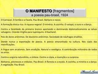 O MANIFESTO [fragmentos]
                                                a poesia pau-brasil, 1924
O	
  Carnaval.	
  O	
  Sertão	
  e	
  a	
  Favela.	
  Pau-­‐Brasil.	
  Bárbaro	
  e	
  nosso.	
  
A	
  formação	
  étnica	
  rica.	
  A	
  riqueza	
  vegetal.	
  O	
  minério.	
  A	
  cozinha.	
  O	
  vatapá,	
  o	
  ouro	
  e	
  a	
  dança.	
  
Contra	
   a	
   fatalidade	
   do	
   primeiro	
   branco	
   aportando	
   e	
   dominando	
   diplomaNcamente	
   as	
   selvas	
  
selvagens.	
  Citando	
  Virgílio	
  para	
  tupiniquins.	
  O	
  bacharel.	
  
País	
  de	
  dores	
  anônimas.	
  De	
  doutores	
  anônimos.	
  Sociedade	
  de	
  náufragos	
  eruditos.	
  
Donde	
   nunca	
   a	
   exportação	
   de	
   poesia.	
   A	
   poesia	
   emaranhada	
   na	
   cultura.	
   Nos	
   cipós	
   das	
  
metriﬁcações.	
  
A	
  língua	
  sem	
  arcaísmos.	
  Sem	
  erudição.	
  Natural	
  e	
  neológica.	
  A	
  contribuição	
  milionária	
  de	
  todos	
  
os	
  erros.	
  
Contra	
  a	
  argúcia	
  naturalista,	
  a	
  síntese.	
  Contra	
  a	
  cópia,	
  a	
  invenção	
  e	
  a	
  surpresa.	
  
Bárbaros,	
  pitorescos	
  e	
  crédulos.	
  Pau-­‐Brasil.	
  A	
  ﬂoresta	
  e	
  a	
  escola.	
  A	
  cozinha,	
  o	
  minério	
  e	
  a	
  dança.	
  
A	
  vegetação.	
  Pau-­‐Brasil.	
  
 