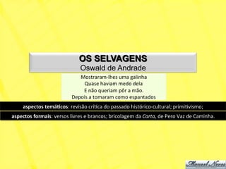 OS SELVAGENS
                                           Oswald de Andrade
                                         Mostraram-­‐lhes	
  uma	
  galinha	
  
                                          Quase	
  haviam	
  medo	
  dela	
  
                                          E	
  não	
  queriam	
  pôr	
  a	
  mão.	
  
                                      Depois	
  a	
  tomaram	
  como	
  espantados	
  
       aspectos	
  temá+cos:	
  revisão	
  críNca	
  do	
  passado	
  histórico-­‐cultural;	
  primiNvismo;	
  
aspectos	
  formais:	
  versos	
  livres	
  e	
  brancos;	
  bricolagem	
  da	
  Carta,	
  de	
  Pero	
  Vaz	
  de	
  Caminha.	
  
 