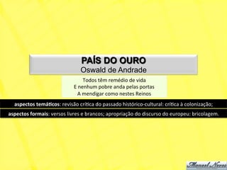 PAÍS DO OURO
                                           Oswald de Andrade
                                               Todos	
  têm	
  remédio	
  de	
  vida	
  
                                       E	
  nenhum	
  pobre	
  anda	
  pelas	
  portas	
  
                                          A	
  mendigar	
  como	
  nestes	
  Reinos	
  
   aspectos	
  temá+cos:	
  revisão	
  críNca	
  do	
  passado	
  histórico-­‐cultural:	
  críNca	
  à	
  colonização;	
  
aspectos	
  formais:	
  versos	
  livres	
  e	
  brancos;	
  apropriação	
  do	
  discurso	
  do	
  europeu:	
  bricolagem.	
  
 