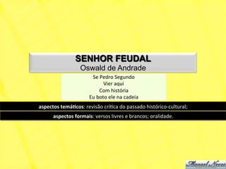 SENHOR FEUDAL
                        Oswald de Andrade
                               Se	
  Pedro	
  Segundo	
  
                                       Vier	
  aqui	
  
                                     Com	
  história	
  
                              Eu	
  boto	
  ele	
  na	
  cadeia	
  
aspectos	
  temá+cos:	
  revisão	
  críNca	
  do	
  passado	
  histórico-­‐cultural;	
  
        aspectos	
  formais:	
  versos	
  livres	
  e	
  brancos;	
  oralidade.	
  
 