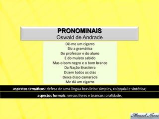 PRONOMINAIS
                                     Oswald de Andrade
                                               Dê-­‐me	
  um	
  cigarro	
  
                                                    Diz	
  a	
  gramáNca	
  
                                         Do	
  professor	
  e	
  do	
  aluno	
  
                                               E	
  do	
  mulato	
  sabido	
  
                                  Mas	
  o	
  bom	
  negro	
  e	
  o	
  bom	
  branco	
  
                                              Da	
  Nação	
  Brasileira	
  
                                              Dizem	
  todos	
  os	
  dias	
  
                                          Deixa	
  disso	
  camarada	
  
                                                Me	
  dá	
  um	
  cigarro	
  
aspectos	
  temá+cos:	
  defesa	
  de	
  uma	
  língua	
  brasileira:	
  simples,	
  coloquial	
  e	
  sintéNca;	
  
                     aspectos	
  formais:	
  versos	
  livres	
  e	
  brancos;	
  oralidade.	
  
 