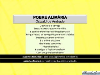 POBRE ALIMÁRIA
                 Oswald de Andrade
                        O	
  cavalo	
  e	
  a	
  carroça	
  
               Estavam	
  atravancados	
  no	
  trilho	
  
        E	
  como	
  o	
  motorneiro	
  se	
  impacientasse	
  
    Porque	
  levava	
  os	
  advogados	
  para	
  os	
  escritórios	
  
                 Desatravancaram	
  o	
  veículo	
  
                         E	
  o	
  animal	
  disparou	
  
                       Mas	
  o	
  lesto	
  carroceiro	
  
                            Trepou	
  na	
  boleia	
  
                E	
  casNgou	
  o	
  fugiNvo	
  atrelado	
  
                 Com	
  um	
  grandioso	
  chicote	
  	
  
aspectos	
  temá+cos:	
  base	
  dupla	
  [primiNvo	
  x	
  moderno]	
  
 aspectos	
  formais:	
  versos	
  livres	
  e	
  brancos;	
  oralidade.	
  
 