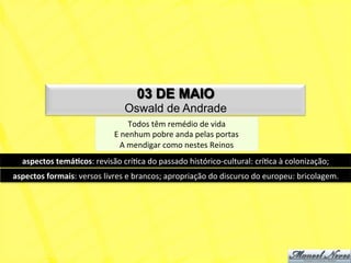 03 DE MAIO
                                           Oswald de Andrade
                                               Todos	
  têm	
  remédio	
  de	
  vida	
  
                                       E	
  nenhum	
  pobre	
  anda	
  pelas	
  portas	
  
                                          A	
  mendigar	
  como	
  nestes	
  Reinos	
  
   aspectos	
  temá+cos:	
  revisão	
  críNca	
  do	
  passado	
  histórico-­‐cultural:	
  críNca	
  à	
  colonização;	
  
aspectos	
  formais:	
  versos	
  livres	
  e	
  brancos;	
  apropriação	
  do	
  discurso	
  do	
  europeu:	
  bricolagem.	
  
 