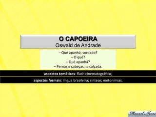 O CAPOEIRA
                  Oswald de Andrade
                       –	
  Qué	
  apanhá,	
  sordado?	
  	
  
                                    –	
  O	
  quê?	
  	
  
                              –	
  Qué	
  apanhá?	
  
                 –	
  Pernas	
  e	
  cabeças	
  na	
  calçada.	
  	
  
        aspectos	
  temá+cos:	
  ﬂash	
  cinematográﬁco;	
  
aspectos	
  formais:	
  língua	
  brasileira;	
  síntese;	
  metonímias.	
  
 