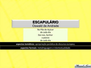 ESCAPULÁRIO
                      Oswald de Andrade
                             No	
  Pão	
  de	
  Açúcar	
  
                                 de	
  cada	
  dia	
  
                              Dai-­‐nos,	
  Senhor	
  
                                    a	
  poesia	
  	
  
                                 de	
  cada	
  dia	
  	
  
aspectos	
  temá+cos:	
  apropriação	
  paródica	
  do	
  discurso	
  europeu;	
  
      aspectos	
  formais:	
  metalinguagem	
  e	
  intertextualidade.	
  
 