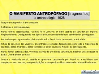 O MANIFESTO ANTROPÓFAGO [fragmentos]
                                                      a antropofagia, 1928
Tupy	
  or	
  not	
  tupy	
  that	
  is	
  the	
  quesNon.	
  
A	
  alegria	
  é	
  a	
  prova	
  dos	
  nove.	
  
Nunca	
   fomos	
   catequizados.	
   Fizemos	
   foi	
   o	
   Carnaval.	
   O	
   índio	
   vesNdo	
   de	
   Senador	
   do	
   Império.	
  
Fingindo	
  de	
  Pi).	
  Ou	
  ﬁgurando	
  nas	
  óperas	
  de	
  Alencar	
  cheio	
  de	
  bons	
  senNmentos	
  portugueses.	
  
Antes	
  de	
  os	
  portugueses	
  descobrirem	
  o	
  Brasil,	
  o	
  Brasil	
  havia	
  descoberto	
  a	
  felicidade.	
  
Filhos	
   do	
   sol,	
   mãe	
   dos	
   viventes.	
   Encontrados	
   e	
   amados	
   ferozmente,	
   com	
   toda	
   a	
   hipocrisia	
   da	
  
saudade,	
  pelos	
  imigrados,	
  pelos	
  traﬁcados	
  e	
  pelos	
  touristes.	
  No	
  país	
  da	
  cobra	
  grande.	
  
Nunca	
  fomos	
  catequizados.	
  Vivemos	
  através	
  de	
  um	
  direito	
  sonâmbulo.	
  Fizemos	
  Cristo	
  nascer	
  na	
  
Bahia.	
  Ou	
  em	
  Belém	
  do	
  Pará.	
  
Contra	
   a	
   realidade	
   social,	
   vesNda	
   e	
   opressora,	
   cadastrada	
   por	
   Freud	
   –a	
   a	
   realidade	
   sem	
  
complexos,	
  sem	
  loucura,	
  sem	
  prosNtuições	
  e	
  sem	
  penitenciárias	
  do	
  matriarcado	
  de	
  Pindorama.	
  
 