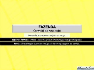 FAZENDA
                              Oswald de Andrade
                      O	
  mandacaru	
  espiou	
  a	
  mijada	
  da	
  moça.	
  
aspectos	
  formais:	
  síntese	
  [extrema];	
  ﬂash	
  cinematográﬁco;	
  poema	
  piada;	
  
   tema:	
  apresentação	
  sucinta	
  e	
  inaugural	
  de	
  uma	
  paisagem	
  do	
  campo.	
  
 