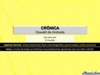 CRÔNICA
                                            Oswald de Andrade
                                                        Era	
  uma	
  vez	
  
                                                         O	
  mundo	
  
aspectos	
  formais:	
  síntese	
  [extrema];	
  ﬂash	
  cinematográﬁco;	
  poema	
  piada;	
  caráter	
  prosaico;	
  
   tema:	
  a	
  maior	
  de	
  todas	
  as	
  histórias	
  é	
  resumidamente	
  apresenta	
  com	
  um	
  olhar	
  infanNl.	
  
 