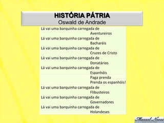 HISTÓRIA PÁTRIA
              Oswald de Andrade
Lá	
  vai	
  uma	
  barquinha	
  carregada	
  de	
  
               	
          	
           	
  Aventureiros	
  
Lá	
  vai	
  uma	
  barquinha	
  carregada	
  de	
  
               	
          	
           	
  Bacharéis	
  
Lá	
  vai	
  uma	
  barquinha	
  carregada	
  de	
  
                                        	
  Cruzes	
  de	
  Cristo	
  
Lá	
  vai	
  uma	
  barquinha	
  carregada	
  de	
  
               	
          	
           	
  Donatários	
  
Lá	
  vai	
  uma	
  barquinha	
  carregada	
  de	
  	
  
               	
          	
           	
  Espanhóis	
  
               	
          	
           	
  Paga	
  prenda	
  
               	
          	
           	
  Prenda	
  os	
  espanhóis!	
  
Lá	
  vai	
  uma	
  barquinha	
  carregada	
  de	
  
               	
          	
           	
  Flibusteiros	
  
Lá	
  vai	
  uma	
  barquinha	
  carregada	
  de	
  
               	
          	
           	
  Governadores	
  
Lá	
  vai	
  uma	
  barquinha	
  carregada	
  de	
  
                                        	
  Holandeses	
  
 