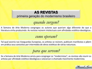 AS REVISTAS
                        primeira geração do modernismo brasileiro

                                                  quando surgem?
A	
   Semana	
   de	
   Arte	
   Moderna	
   congregou	
   os	
   autores	
   que	
   queriam	
   algo	
   diferente	
   do	
   que	
   a	
  
literatura	
  vinha	
  produzindo.	
  As	
  revistas	
  reúnem	
  intelectuais	
  com	
  aﬁnidades	
  estéNco-­‐ideológicas.	
  

                                                     como operam?
Tal	
  qual	
  ocorria	
  nas	
  Vanguardas	
  Europeias,	
  os	
  arNstas	
  se	
  reúnem,	
  publicam	
  manifestos	
  e	
  põem	
  
em	
  práNca	
  seus	
  conceitos	
  por	
  intermédio	
  de	
  obras	
  estéNcas	
  de	
  várias	
  naturezas.	
  

                                                 para que servem?
Se	
  a	
  Semana	
  de	
  Arte	
  Moderna	
  serviu	
  para	
  congregar	
  os	
  “modernistas”,	
  as	
  revistas	
  vão	
  reunir	
  os	
  
arNstas	
  por	
  aﬁnidade	
  estéNco-­‐ideológicas	
  e	
  alavancar	
  o	
  chamado	
  movimento	
  modernista.	
  
 