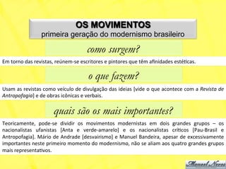 OS MOVIMENTOS
                         primeira geração do modernismo brasileiro

                                                      como surgem?
Em	
  torno	
  das	
  revistas,	
  reúnem-­‐se	
  escritores	
  e	
  pintores	
  que	
  têm	
  aﬁnidades	
  estéNcas.	
  

                                                       o que fazem?
Usam	
  as	
  revistas	
  como	
  veículo	
  de	
  divulgação	
  das	
  ideias	
  [vide	
  o	
  que	
  acontece	
  com	
  a	
  Revista	
  de	
  
Antropofagia]	
  e	
  de	
  obras	
  icônicas	
  e	
  verbais.	
  

                                 quais são os mais importantes?
Teoricamente,	
   pode-­‐se	
   dividir	
   os	
   movimentos	
   modernistas	
   em	
   dois	
   grandes	
   grupos	
   –	
   os	
  
nacionalistas	
   ufanistas	
   [Anta	
   e	
   verde-­‐amarelo]	
   e	
   os	
   nacionalistas	
   críNcos	
   [Pau-­‐Brasil	
   e	
  
Antropofagia].	
  Mário	
  de	
  Andrade	
  [desvairismo]	
  e	
  Manuel	
  Bandeira,	
  apesar	
  de	
  excessivamente	
  
importantes	
   neste	
   primeiro	
   momento	
   do	
   modernismo,	
   não	
   se	
   aliam	
   aos	
   quatro	
   grandes	
   grupos	
  
mais	
  representaNvos.	
  
 