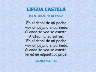 LINGUA CAstelá
  EN EL ÁRBOL DE MI PECHO

 En el árbol de mi pecho
Hay un pájaro encarnado.
Cuando te veo se asusta,
  Aletea, lanza saltos.
 En el árbol de mi pecho
Hay un pájaro encarnado.
Cuando te veo se asusta,
¡eres un espantapájaros!
      GLORIA FUERTES
 