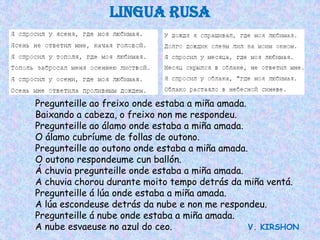 LINGUA RUSA




Pregunteille ao freixo onde estaba a miña amada.
Baixando a cabeza, o freixo non me respondeu.
Pregunteille ao álamo onde estaba a miña amada.
O álamo cubríume de follas de outono.
Pregunteille ao outono onde estaba a miña amada.
O outono respondeume cun ballón.
Á chuvia pregunteille onde estaba a miña amada.
A chuvia chorou durante moito tempo detrás da miña ventá.
Pregunteille á lúa onde estaba a miña amada.
A lúa escondeuse detrás da nube e non me respondeu.
Pregunteille á nube onde estaba a miña amada.
A nube esvaeuse no azul do ceo.                  V. KIRSHON
 