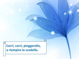 Corri, corri, pioggerella,
a riempire la scodella.
 