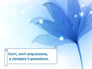 Corri, corri acquazzone,
a riempire il pentolone.
 