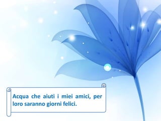 Acqua che aiuti i miei amici, per
loro saranno giorni felici.
 