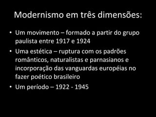 Modernismo em três dimensões: Um movimento – formado a partir do grupo paulista entre 1917 e 1924 Uma estética – ruptura com os padrões românticos, naturalistas e parnasianos e incorporação das vanguardas européias no fazer poético brasileiro Um período – 1922 - 1945 