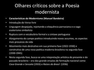 Olhares críticos sobre a Poesia modernista Características do Modernismo (Manuel Bandeira) Introdução do Verso livre Linguagem despojada, rejeitando a eloquência parnasiana e o vago esoterismo simbolista Ruptura com o vocabulário formal e a sintaxe portuguesa Alargamento do campo poético introduzindo novos assuntos, os aspectos mais prosaicos da vida Movimento mais destrutivo em sua primeira fase (1922-1930) e construtivo de uma nova poética moderna brasileira na segunda fase (1930-1945) Nesta segunda fase, busca-se uma intepretação artística do presente e do passado brasileiro – era dos grande ensaios de formação nacional como  Casa Grande e Senzala  (1933) e  Raízes do Brasil  (1936) 