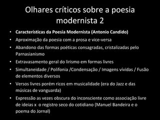 Olhares críticos sobre a poesia modernista 2 Características da Poesia Modernista (Antonio Candido) Aproximação da poesia com a prosa e vice-versa Abandono das formas poéticas consagradas, cristalizadas pelo Parnasianismo Extravasamento geral do lirismo em formas livres Simultaneidade / Polifonia /Condensação / Imagens vívidas / Fusão de elementos diversos Versos livres porém ricos em musicalidade (era do Jazz e das músicas de vanguarda) Expressão as vezes obscura do inconsciente como associação livre de ideias x  o registro seco do cotidiano (Manuel Bandeira e o poema do Jornal) 