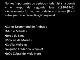 Nomes importantes do período modernista na poesia – o grupo da segunda fase (1930-1945): - Adesamento formal, maturidade nos temas (Brasil entre guerras e diversificação regional Carlos Drummond de Andrade Murilo Mendes Jorge de Lima Vinícius de Moraes Cecília Meireles Augusto Frederico Schimidt João Cabral de Melo Neto 
