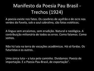 Manifesto da Poesia Pau Brasil - Trechos (1924) A poesia existe nos fatos. Os casebres de açafrão e de ocre nos verdes da Favela, sob o azul cabralino, são fatos estéticos. A língua sem arcaísmos, sem erudição. Natural e neológica. A contribuição milionária de todos os erros. Como falamos. Como somos. Não há luta na terra de vocações acadêmicas. Há só fardas. Os futuristas e os outros. Uma única luta – a luta pelo caminho. Dividamos: Poesia de importação. E a Poesia Pau-Brasil, de exportação”. 