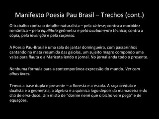 Manifesto Poesia Pau Brasil – Trechos (cont.) O trabalho contra o detalhe naturalista – pela  síntese;  contra a morbidez romântica – pelo  equilíbrio  geômetra e pelo  acabamento  técnico; contra a cópia, pela  invenção  e pela  surpresa. A Poesia Pau-Brasil é uma sala de jantar domingueira, com passarinhos cantando na mata resumida das gaiolas, um sujeito magro compondo uma valsa para flauta e a Maricota lendo o jornal. No jornal anda todo o presente. Nenhuma fórmula para a contemporânea expressão do mundo.  Ver com olhos livres. Temos a base dupla e presente – a floresta e a escola. A raça crédula e dualista e a geometria, a álgebra e a química logo depois da mamadeira e do chá de erva-doce. Um misto de "dorme nenê que o bicho vem pegá" e de equações.   