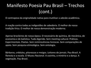 Manifesto Poesia Pau Brasil – Trechos (cont.) O contrapeso da originalidade nativa para inutilizar a adesão acadêmica. A reação contra todas as indigestões de sabedoria. O melhor de nossa tradição lírica. O melhor de nossa demonstração moderna. Apenas brasileiros de nossa época. O necessário de química, de mecânica, de economia e de balística. Tudo digerido. Sem meeting cultural. Práticos. Experimentais. Poetas. Sem reminiscências livrescas. Sem comparações de apoio. Sem pesquisa etimológica. Sem ontologia. Bárbaros, crédulos, pitorescos e meigos. Leitores de jornais. Pau-Brasil. A floresta e a escola. O Museu Nacional. A cozinha, o minério e a dança. A vegetação. Pau-Brasil. 
