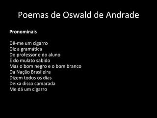 Poemas de Oswald de Andrade Pronominais Dê-me um cigarro Diz a gramática Do professor e do aluno E do mulato sabido Mas o bom negro e o bom branco Da Nação Brasileira Dizem todos os dias Deixa disso camarada Me dá um cigarro   