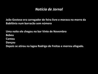 Notícia de Jornal João Gostoso era carregador de feira livre e morava no morro da Babilônia num barracão sem número  Uma noite ele chegou no bar Vinte de Novembro  Bebeu  Cantou  Dançou  Depois se atirou na lagoa Rodrigo de Freitas e morreu afogado.     