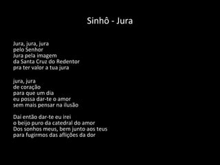 Sinhô - Jura Jura, jura, jura pelo Senhor Jura pela imagem da Santa Cruz do Redentor pra ter valor a tua jura jura, jura de coração para que um dia eu possa dar-te o amor sem mais pensar na ilusão Daí então dar-te eu irei o beijo puro da catedral do amor Dos sonhos meus, bem junto aos teus para fugirmos das aflições da dor   