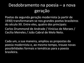 Desdobramento na poesia – a nova geração Poetas da segunda geração modernista (a partir de 1930) transformaram-se nos grandes poetas brasileiros do século XX. Entre eles, quatro dos principais: Carlos Drummond de Andrade / Vinícius de Moraes / Cecília Meireles / João Cabral de Melo Neto. Cada um, a sua maneira, ampliou as propostas da poesia modernista e, ao mesmo tempo, trouxe novas possibilidades formais e temáticas para a poesia brasileira. 