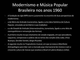 Modernismo e Música Popular Brasileira nos anos 1960 A fundação da sigla MPB ocorre justamente no encontro de duas perspectivas do modernismo:  a de Mário de Andrade (nacionalista, ligada a uma ideia folclórica de Cultura Popular, vinculada ao território e suas tradições)  e a de Oswald de Andrade (internacionalista, iconoclasta, ligada a uma ideia de cosmopolitismo e reinvenção das formas) A primeira resulta no que chamamos de canção engajada, em que pescadores, vaqueiros, camponeses e pobres são os temas das canções (Edu Lobo, Chico Buarque, Geraldo Vandré, Sérgio Ricardo) A segunda resulta no Tropicalismo musical, em que se evoca o Manifesto Antropófagico para lidar com o mercado pop internacional de música e com a crescente cultura de massas que assolava o Brasil em plena ditadura militar.  