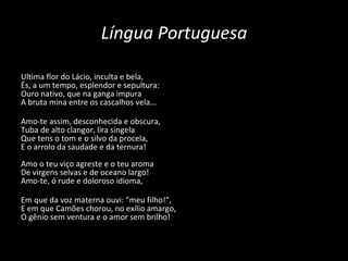 Língua Portuguesa Ultima flor do Lácio, inculta e bela, És, a um tempo, esplendor e sepultura: Ouro nativo, que na ganga impura A bruta mina entre os cascalhos vela... Amo-te assim, desconhecida e obscura, Tuba de alto clangor, lira singela Que tens o tom e o silvo da procela, E o arrolo da saudade e da ternura! Amo o teu viço agreste e o teu aroma  De virgens selvas e de oceano largo!  Amo-te, ó rude e doloroso idioma, Em que da voz materna ouvi: "meu filho!", E em que Camões chorou, no exílio amargo, O gênio sem ventura e o amor sem brilho! 