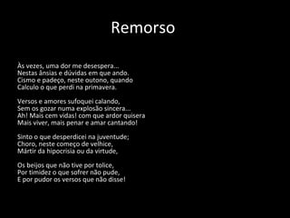 Remorso  Às vezes, uma dor me desespera... Nestas ânsias e dúvidas em que ando. Cismo e padeço, neste outono, quando Calculo o que perdi na primavera. Versos e amores sufoquei calando, Sem os gozar numa explosão sincera... Ah! Mais cem vidas! com que ardor quisera Mais viver, mais penar e amar cantando! Sinto o que desperdicei na juventude; Choro, neste começo de velhice, Mártir da hipocrisia ou da virtude, Os beijos que não tive por tolice, Por timidez o que sofrer não pude, E por pudor os versos que não disse!   