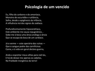 Psicologia de um vencido   Eu, filho do carbono e do amoníaco, Monstro de escuridão e rutilância, Sofro, desde a epigênesis da infância, A influência má dos signos do zodíaco. Profundíssimamente hipocondríaco,  Este ambiente me causa repugnância...  Sobe-me à boca uma ânsia análoga à ânsia  Que se escapa da boca de um cardíaco. Já o verme — este operário das ruínas — Que o sangue podre das carnificinas  Come, e à vida em geral declara guerra, Anda a espreitar meus olhos para roê-los,  E há de deixar-me apenas os cabelos,  Na frialdade inorgânica da terra! 