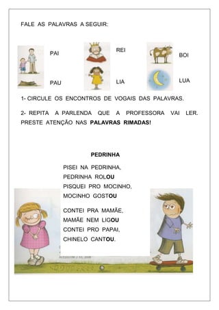 FALE AS PALAVRAS A SEGUIR:

REI

PAI

BOI

LUA

LIA

PAU

1- CIRCULE OS ENCONTROS DE VOGAIS DAS PALAVRAS.
2- REPITA

A PARLENDA

QUE

A

PROFESSORA

PRESTE ATENÇÃO NAS PALAVRAS RIMADAS!

PEDRINHA
PISEI NA PEDRINHA,
PEDRINHA ROLOU
PISQUEI PRO MOCINHO,
MOCINHO GOSTOU
CONTEI PRA MAMÃE,
MAMÃE NEM LIGOU
CONTEI PRO PAPAI,
CHINELO CANTOU.

VAI

LER.

 