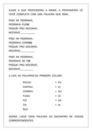 AJUDE A SUA PROFESSORA A RIMAR. A PROFESSORA LÊ.
VOCÊ COMPLETA COM UMA PALAVRA QUE RIMA.
PISEI NA PEDRINHA,
PEDRINHA FUGIU
PISQUEI PRO MOCINHO,
MOCINHO ___________
PISEI NA PEDRINHA,
PEDRINHA CORREU
PISQUEI PRO MOCINHO,
MOCINHO___________
PISEI NA PEDRINHA,
PEDRINHA SE FOI
PISQUEI PRO MOCINHO,
MOCINHO__________
3- LEIA AS PALAVRAS DA PRIMEIRA COLUNA.
ROLOU

 EU

CANTOU

 IU

CORREU

 OU

FUGIU

 OI

FOI

 UA

TIA

 IA

RUA
AGORA, LIGUE CADA PALAVRA AO ENCONTRO DE VOGAIS
CORRESPONDENTES.

 